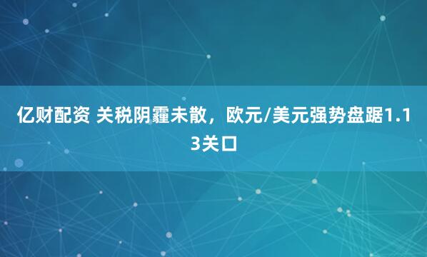 亿财配资 关税阴霾未散，欧元/美元强势盘踞1.13关口