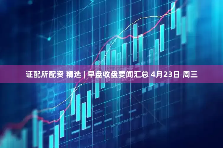 证配所配资 精选 | 早盘收盘要闻汇总 4月23日 周三