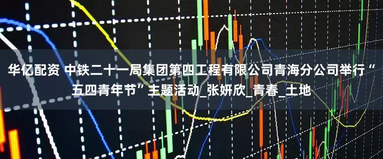 华亿配资 中铁二十一局集团第四工程有限公司青海分公司举行“五四青年节”主题活动_张妍欣_青春_土地