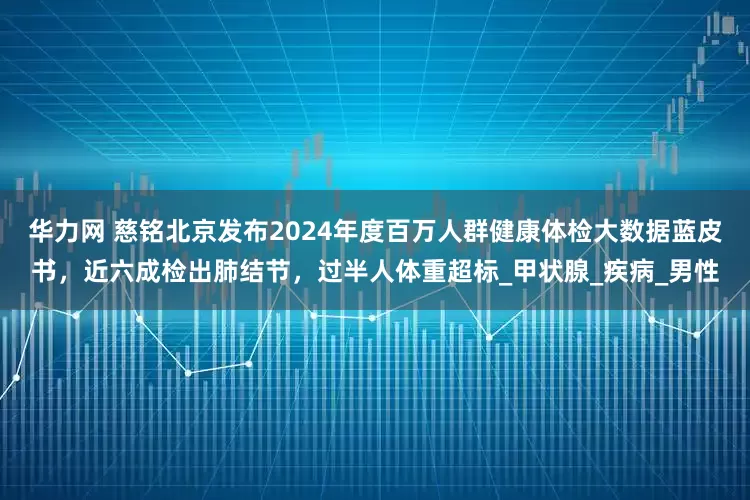 华力网 慈铭北京发布2024年度百万人群健康体检大数据蓝皮书，近六成检出肺结节，过半人体重超标_甲状腺_疾病_男性