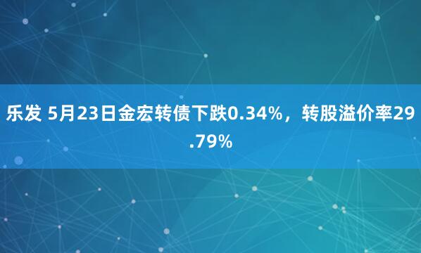 乐发 5月23日金宏转债下跌0.34%，转股溢价率29.79%