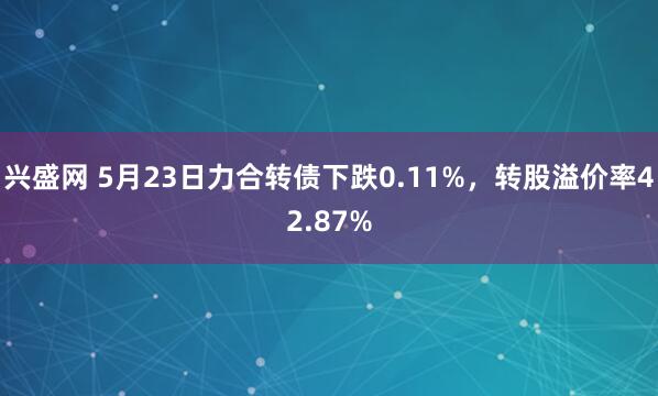 兴盛网 5月23日力合转债下跌0.11%，转股溢价率42.87%