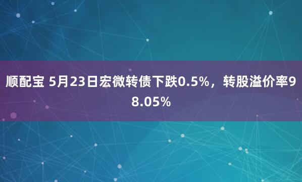 顺配宝 5月23日宏微转债下跌0.5%，转股溢价率98.05%