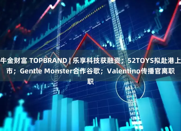 牛金财富 TOPBRAND | 乐享科技获融资；52TOYS拟赴港上市；Gentle Monster合作谷歌；Valentino传播官离职