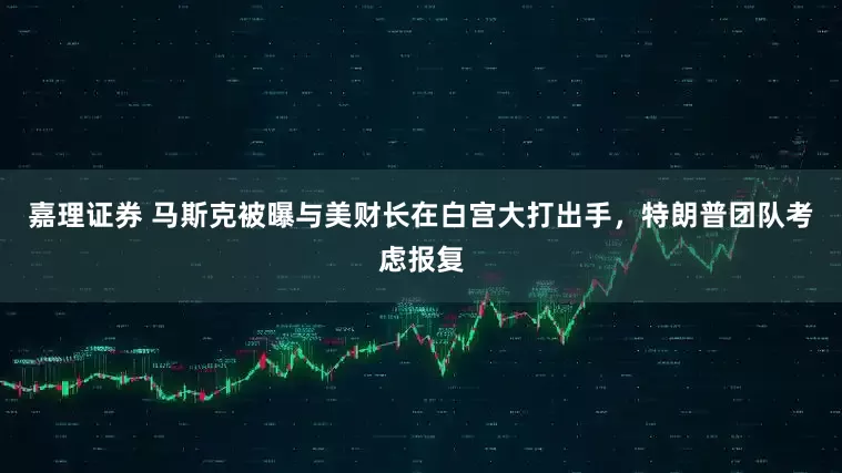 嘉理证券 马斯克被曝与美财长在白宫大打出手，特朗普团队考虑报复