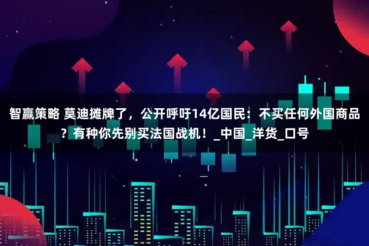 智赢策略 莫迪摊牌了，公开呼吁14亿国民：不买任何外国商品？有种你先别买法国战机！_中国_洋货_口号