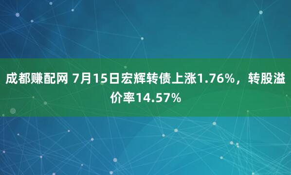成都赚配网 7月15日宏辉转债上涨1.76%，转股溢价率14.57%