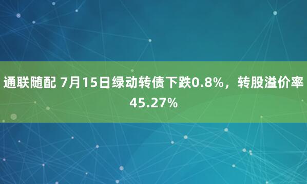 通联随配 7月15日绿动转债下跌0.8%，转股溢价率45.27%