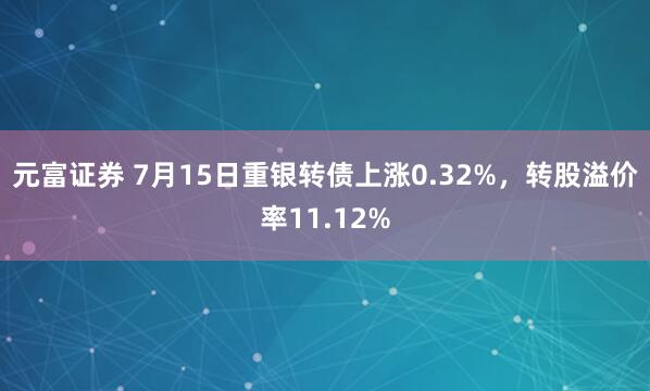 元富证券 7月15日重银转债上涨0.32%，转股溢价率11.12%