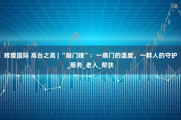 辉煌国际 高台之高 | “敲门嫂”：一扇门的温度，一群人的守护_服务_老人_帮扶