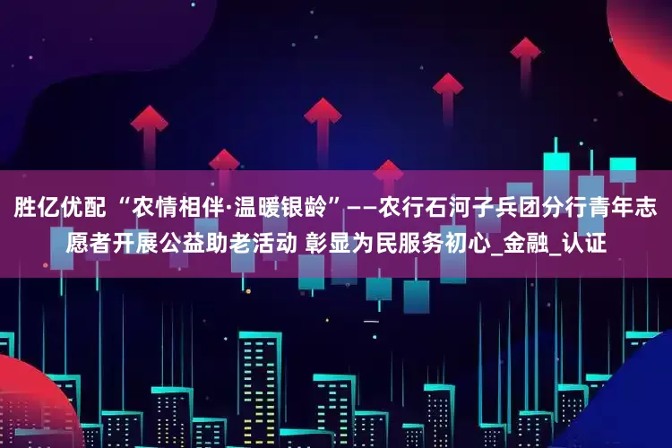 胜亿优配 “农情相伴·温暖银龄”——农行石河子兵团分行青年志愿者开展公益助老活动 彰显为民服务初心_金融_认证