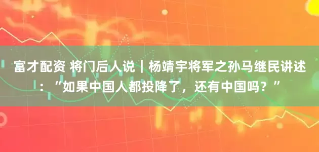 富才配资 将门后人说｜杨靖宇将军之孙马继民讲述：“如果中国人都投降了，还有中国吗？”