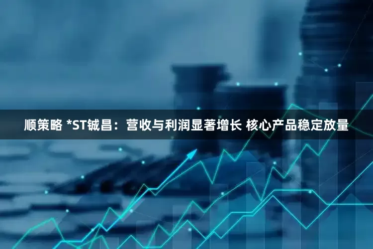 顺策略 *ST铖昌：营收与利润显著增长 核心产品稳定放量
