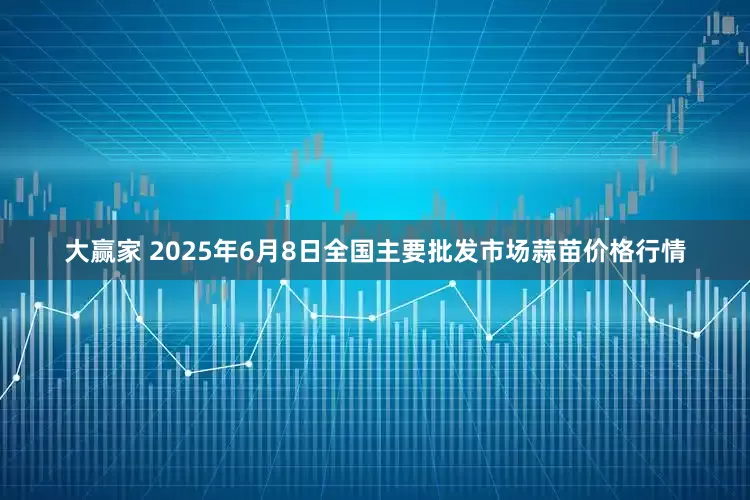 大赢家 2025年6月8日全国主要批发市场蒜苗价格行情