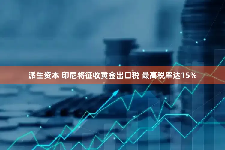派生资本 印尼将征收黄金出口税 最高税率达15%