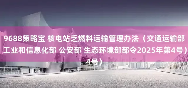 9688策略宝 核电站乏燃料运输管理办法（交通运输部 工业和信息化部 公安部 生态环境部部令2025年第4号）