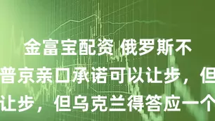 金富宝配资 俄罗斯不想打了？普京亲口承诺可以让步，但乌克兰得答应一个条件