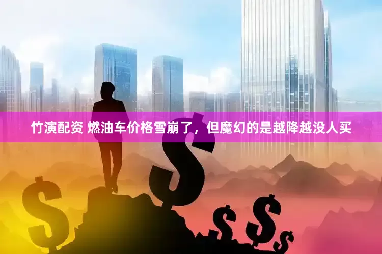 竹演配资 燃油车价格雪崩了，但魔幻的是越降越没人买