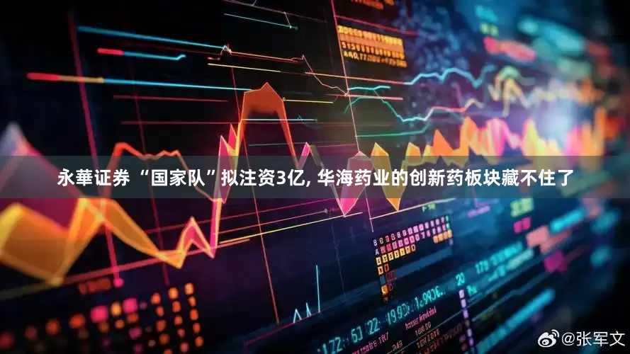 永華证券 “国家队”拟注资3亿, 华海药业的创新药板块藏不住了